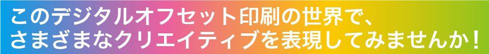 このデジタルオフセット印刷の世界で、さまざまなクリエイティブを表現してみませんか!