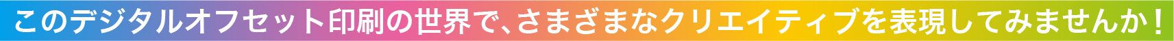 このデジタルオフセット印刷の世界で、さまざまなクリエイティブを表現してみませんか！
