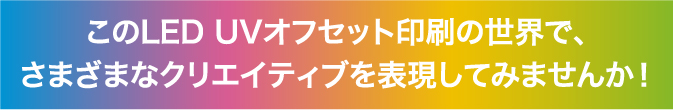 このLED UV オフセット印刷の世界で、さまざまなクリエイティブを表現してみませんか！